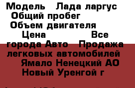  › Модель ­ Лада ларгус  › Общий пробег ­ 200 000 › Объем двигателя ­ 16 › Цена ­ 400 000 - Все города Авто » Продажа легковых автомобилей   . Ямало-Ненецкий АО,Новый Уренгой г.